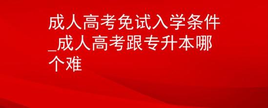 成人高考免試入學(xué)條件_成人高考跟專升本哪個(gè)難