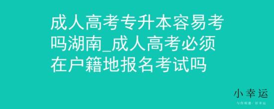 成人高考專升本容易考嗎湖南_成人高考必須在戶籍地報名考試嗎