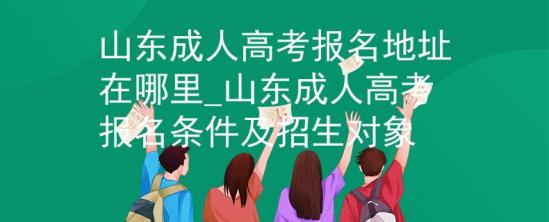 山東成人高考報名地址在哪里_山東成人高考報名條件及招生對象