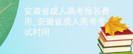 安徽省成人高考報(bào)名費(fèi)用_安徽省成人高考考試時(shí)間