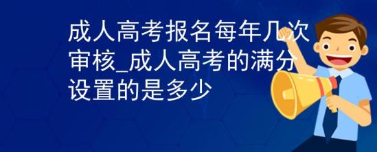 成人高考報名每年幾次審核_成人高考的滿分設置的是多少