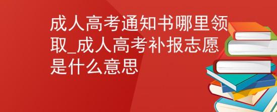 成人高考通知書哪里領(lǐng)取_成人高考補(bǔ)報(bào)志愿是什么意思