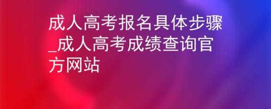 成人高考報名具體步驟_成人高考成績查詢官方網站