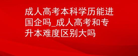 成人高考本科學(xué)歷能進(jìn)國企嗎_成人高考和專升本難度區(qū)別大嗎