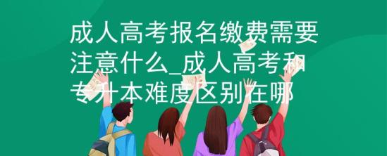 成人高考報(bào)名繳費(fèi)需要注意什么_成人高考和專升本難度區(qū)別在哪