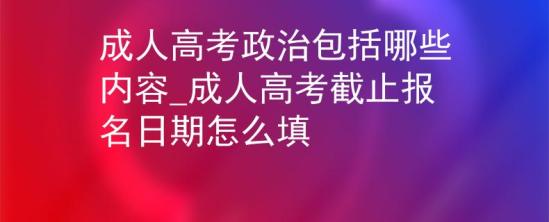 成人高考政治包括哪些內(nèi)容_成人高考截止報(bào)名日期怎么填