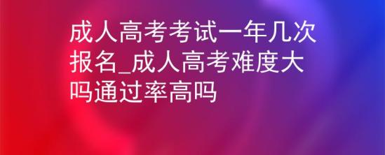 成人高考考試一年幾次報名_成人高考難度大嗎通過率高嗎