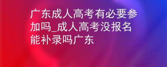 廣東成人高考有必要參加嗎_成人高考沒(méi)報(bào)名能補(bǔ)錄嗎廣東