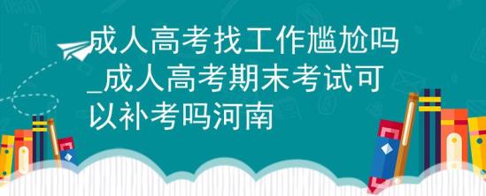 成人高考找工作尷尬嗎_成人高考期末考試可以補考嗎河南