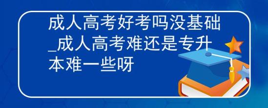 成人高考好考嗎沒基礎(chǔ)_成人高考難還是專升本難一些呀