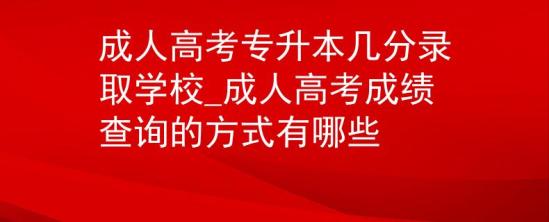 成人高考专升本几分录取学校_成人高考成绩查询的方式有哪些