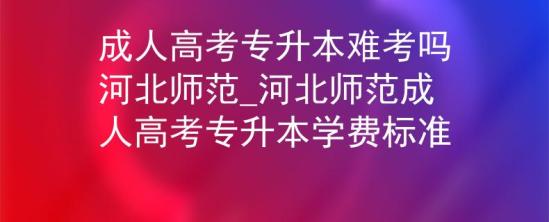 成人高考专升本难考吗河北师范_河北师范成人高考专升本学费标准