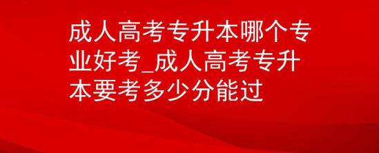 成人高考專升本哪個專業(yè)好考_成人高考專升本要考多少分能過