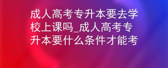 成人高考專升本要去學校上課嗎_成人高考專升本要什么條件才能考