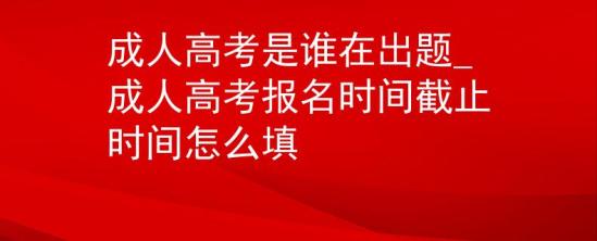 成人高考是誰(shuí)在出題_成人高考報(bào)名時(shí)間截止時(shí)間怎么填