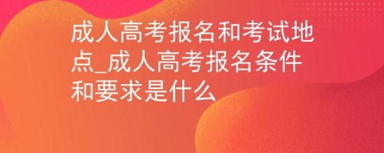 成人高考報名和考試地點_成人高考報名條件和要求是什么