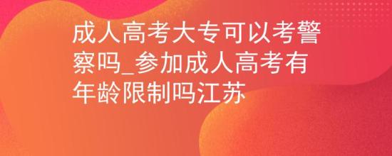 成人高考大專可以考警察嗎_參加成人高考有年齡限制嗎江蘇