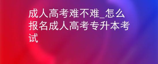 成人高考難不難_怎么報名成人高考專升本考試