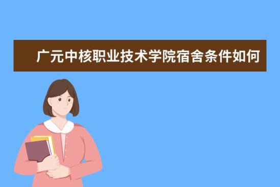 广元中核职业技术学院宿舍条件如何  广元中核职业技术学院宿舍有空调吗