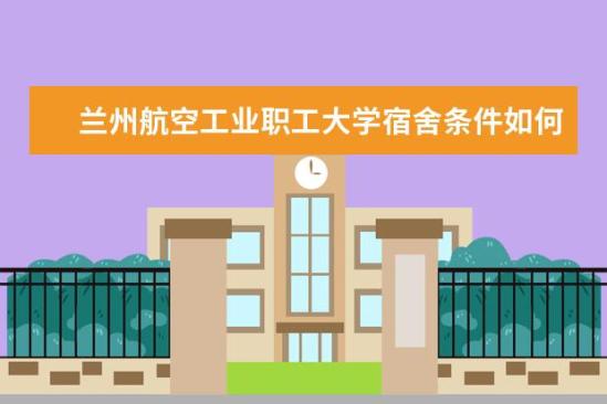 兰州航空工业职工大学宿舍条件如何  兰州航空工业职工大学宿舍有空调吗