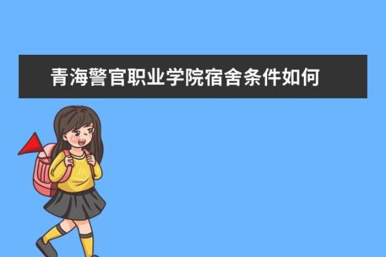 青海警官职业学院宿舍条件如何  青海警官职业学院宿舍有空调吗