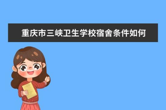 重慶市三峽衛(wèi)生學校宿舍條件如何  重慶市三峽衛(wèi)生學校宿舍有空調嗎